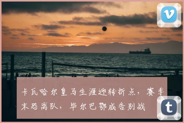 卡瓦哈尔皇马生涯迎转折点，赛季末恐离队，毕尔巴鄂成告别战