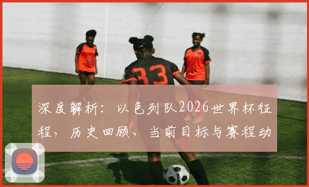 深度解析:以色列队2026世界杯征程,历史回顾、当前目标与赛程动态全掌握