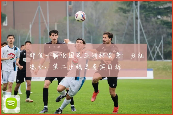 邵佳一解读国足亚洲杯前景：分组凑合，第二出线是务实目标
