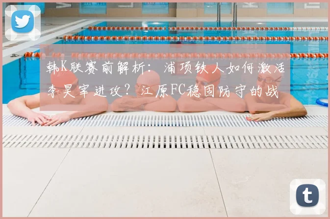 韩K联赛前解析：浦项铁人如何激活李昊宰进攻？江原FC稳固防守的战术奥秘