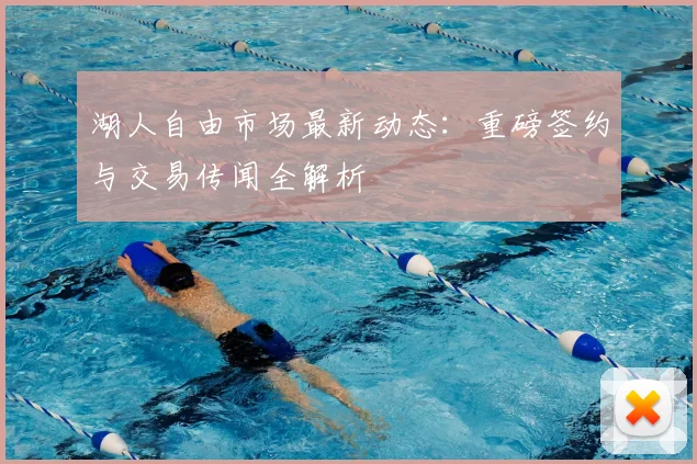 湖人自由市场最新动态：重磅签约与交易传闻全解析